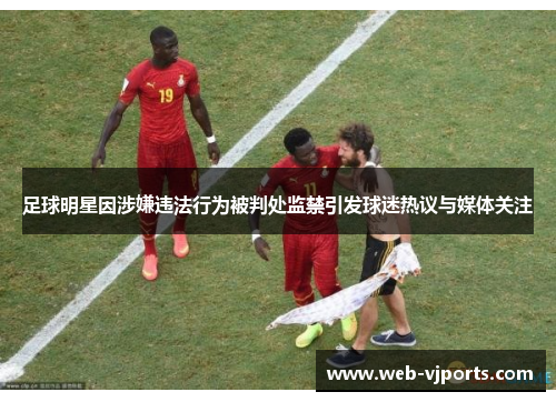 足球明星因涉嫌违法行为被判处监禁引发球迷热议与媒体关注
